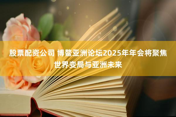 股票配资公司 博鳌亚洲论坛2025年年会将聚焦世界变局与亚洲未来