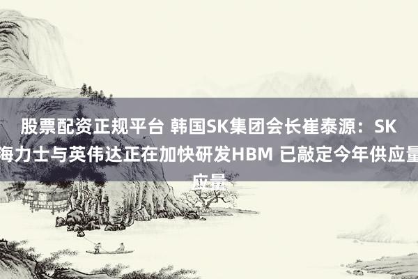 股票配资正规平台 韩国SK集团会长崔泰源：SK海力士与英伟达正在加快研发HBM 已敲定今年供应量