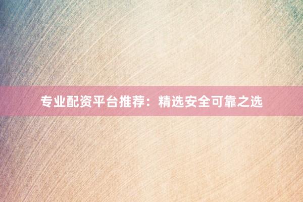 专业配资平台推荐：精选安全可靠之选