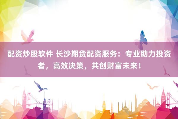 配资炒股软件 长沙期货配资服务：专业助力投资者，高效决策，共创财富未来！