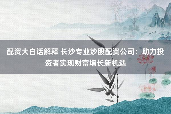 配资大白话解释 长沙专业炒股配资公司：助力投资者实现财富增长新机遇
