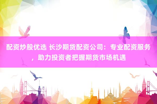 配资炒股优选 长沙期货配资公司：专业配资服务，助力投资者把握期货市场机遇