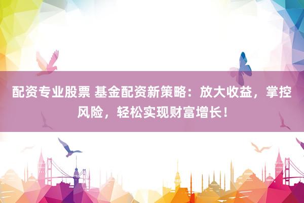 配资专业股票 基金配资新策略：放大收益，掌控风险，轻松实现财富增长！