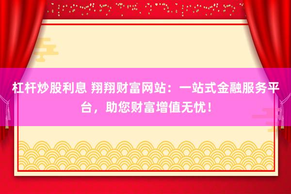 杠杆炒股利息 翔翔财富网站：一站式金融服务平台，助您财富增值无忧！