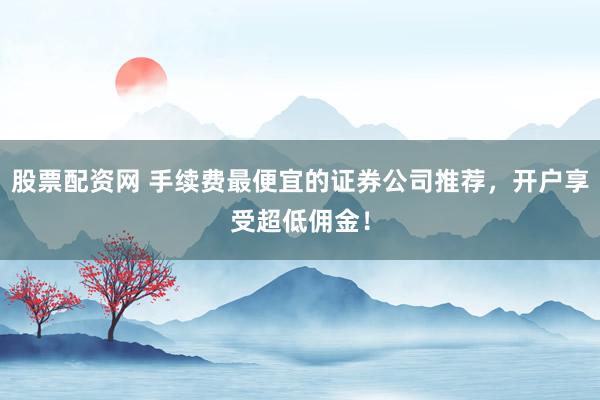 股票配资网 手续费最便宜的证券公司推荐，开户享受超低佣金！