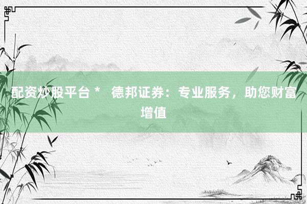配资炒股平台 *   德邦证券：专业服务，助您财富增值