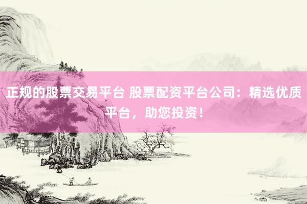 正规的股票交易平台 股票配资平台公司：精选优质平台，助您投资！