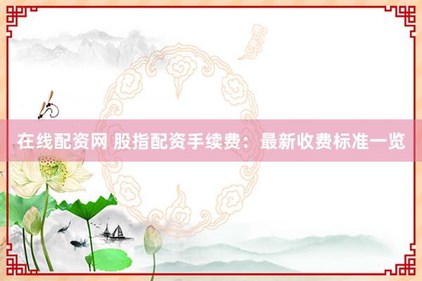 在线配资网 股指配资手续费：最新收费标准一览