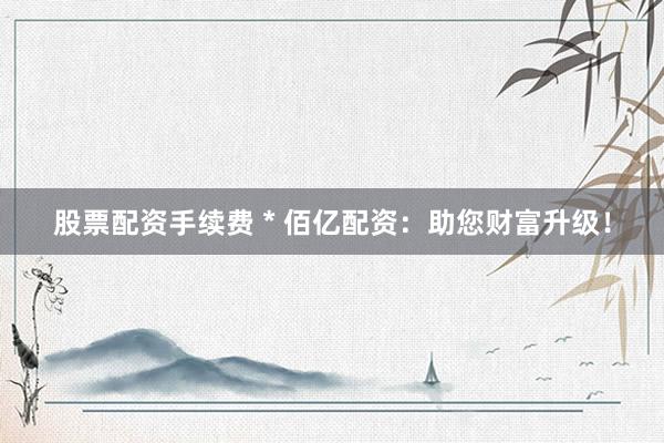 股票配资手续费 * 佰亿配资：助您财富升级！