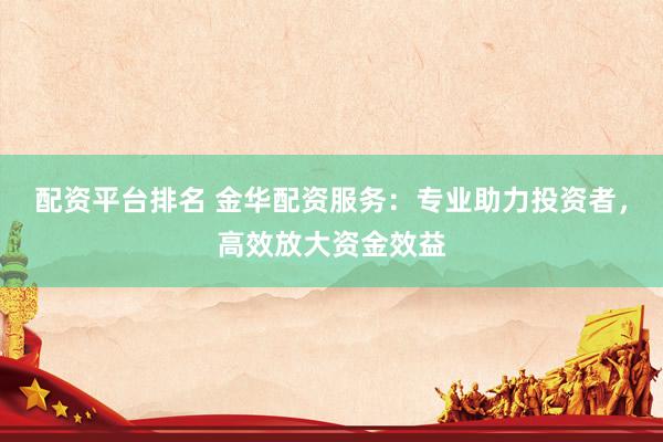 配资平台排名 金华配资服务：专业助力投资者，高效放大资金效益
