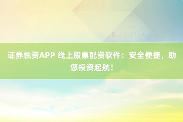 证券融资APP 线上股票配资软件：安全便捷，助您投资起航！