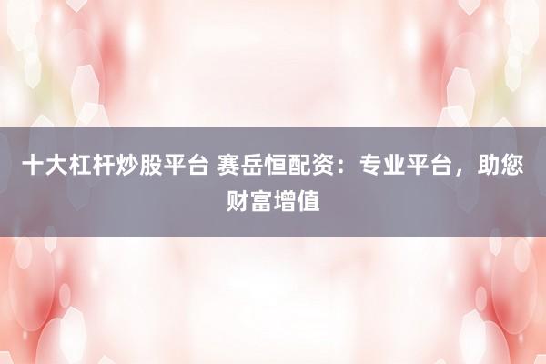 十大杠杆炒股平台 赛岳恒配资：专业平台，助您财富增值