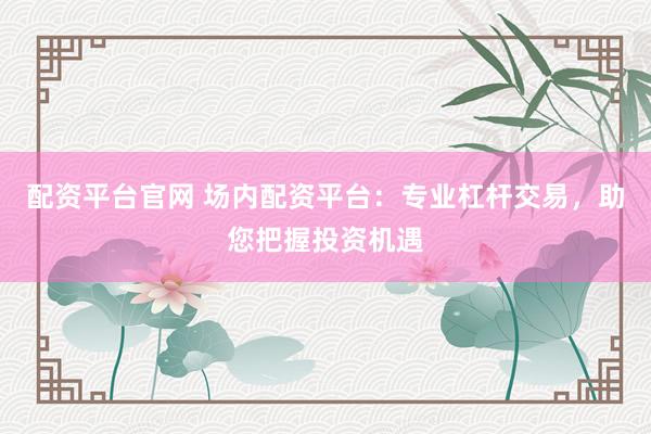 配资平台官网 场内配资平台：专业杠杆交易，助您把握投资机遇