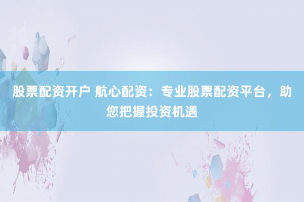 股票配资开户 航心配资：专业股票配资平台，助您把握投资机遇