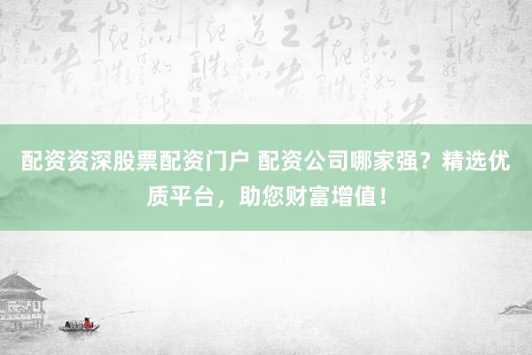 配资资深股票配资门户 配资公司哪家强？精选优质平台，助您财富增值！