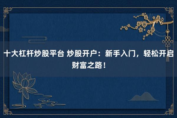 十大杠杆炒股平台 炒股开户：新手入门，轻松开启财富之路！