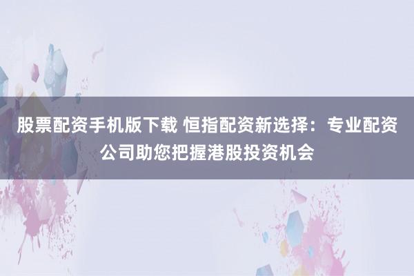 股票配资手机版下载 恒指配资新选择：专业配资公司助您把握港股投资机会