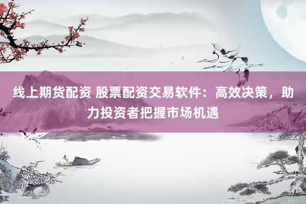线上期货配资 股票配资交易软件：高效决策，助力投资者把握市场机遇