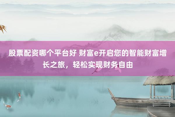 股票配资哪个平台好 财富e开启您的智能财富增长之旅，轻松实现财务自由