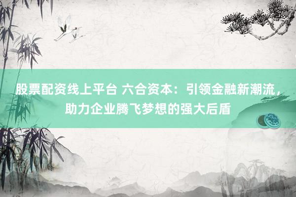 股票配资线上平台 六合资本：引领金融新潮流，助力企业腾飞梦想的强大后盾