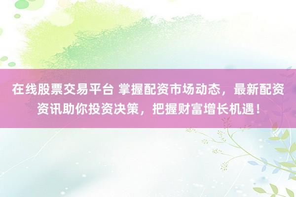 在线股票交易平台 掌握配资市场动态，最新配资资讯助你投资决策，把握财富增长机遇！