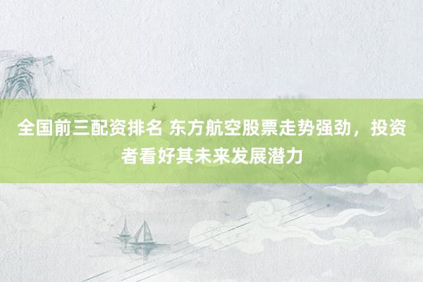 全国前三配资排名 东方航空股票走势强劲，投资者看好其未来发展潜力