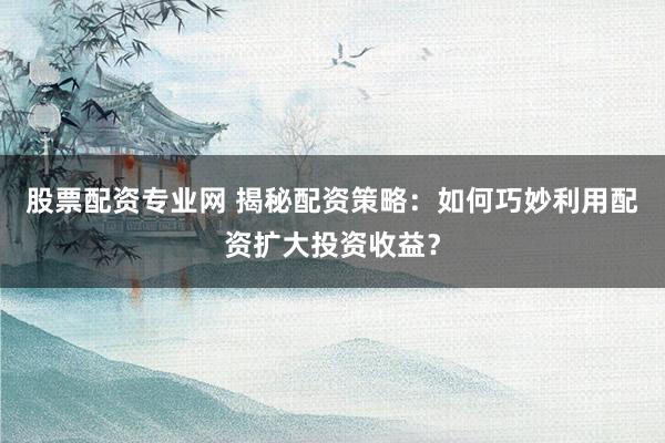 股票配资专业网 揭秘配资策略：如何巧妙利用配资扩大投资收益？