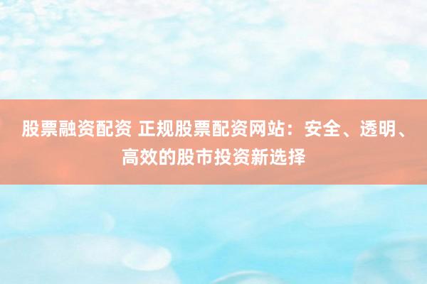 股票融资配资 正规股票配资网站：安全、透明、高效的股市投资新选择
