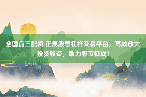 全国前三配资 正规股票杠杆交易平台，高效放大投资收益，助力股市征战！
