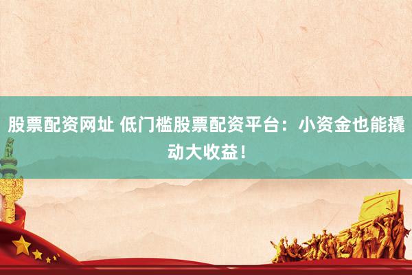 股票配资网址 低门槛股票配资平台：小资金也能撬动大收益！