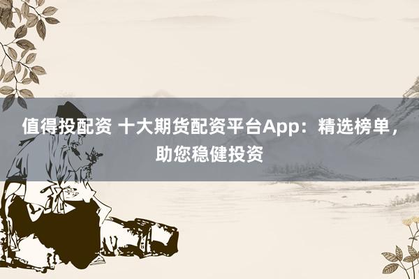 值得投配资 十大期货配资平台App：精选榜单，助您稳健投资