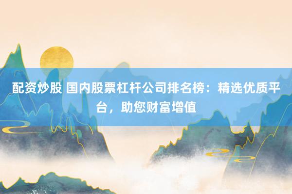 配资炒股 国内股票杠杆公司排名榜：精选优质平台，助您财富增值