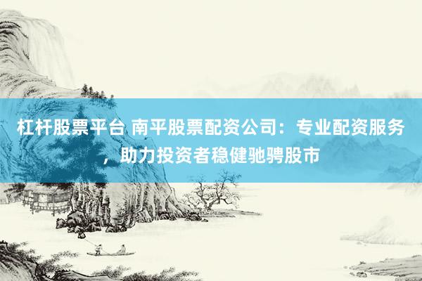 杠杆股票平台 南平股票配资公司：专业配资服务，助力投资者稳健驰骋股市