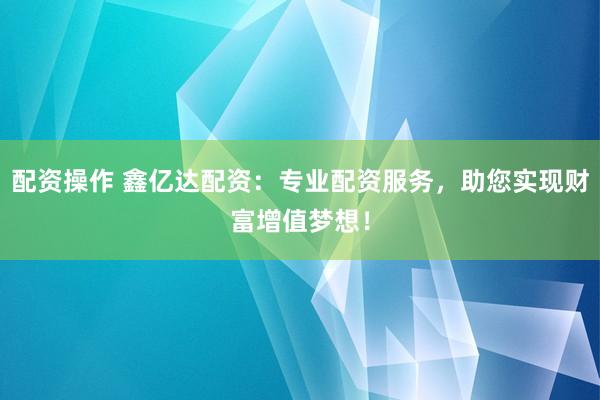 配资操作 鑫亿达配资：专业配资服务，助您实现财富增值梦想！