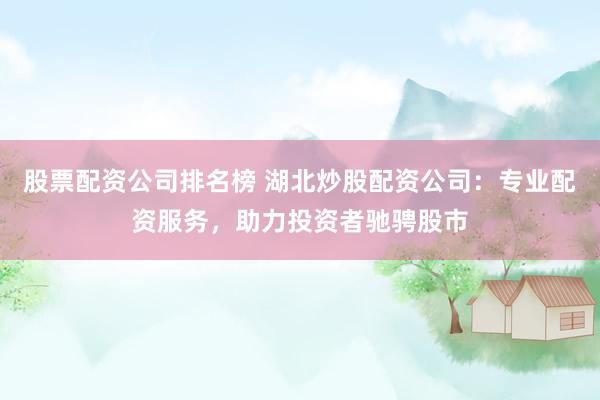 股票配资公司排名榜 湖北炒股配资公司：专业配资服务，助力投资者驰骋股市