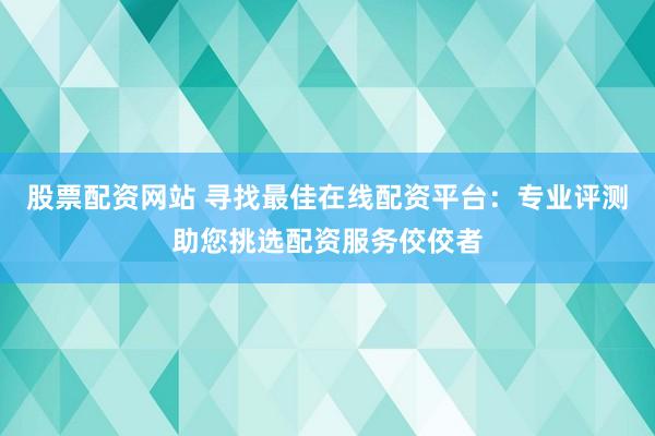 股票配资网站 寻找最佳在线配资平台：专业评测助您挑选配资服务佼佼者