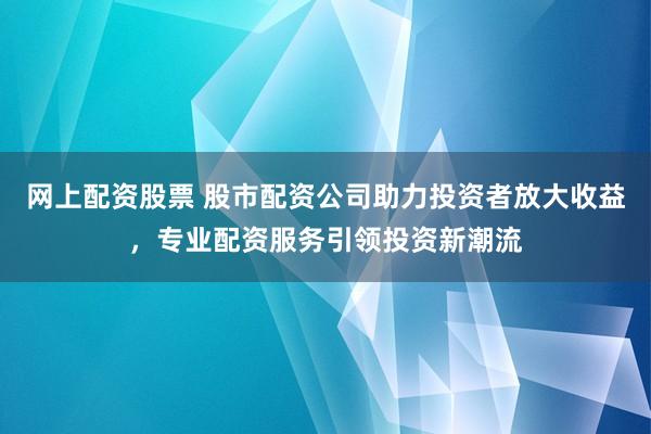 网上配资股票 股市配资公司助力投资者放大收益，专业配资服务引领投资新潮流