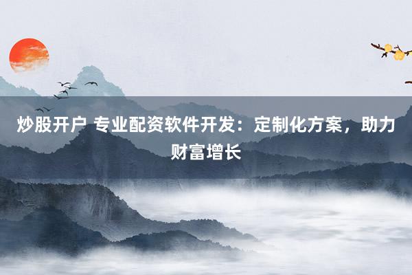 炒股开户 专业配资软件开发：定制化方案，助力财富增长