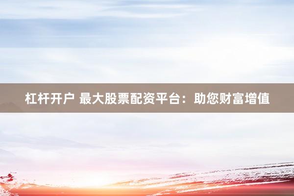 杠杆开户 最大股票配资平台：助您财富增值