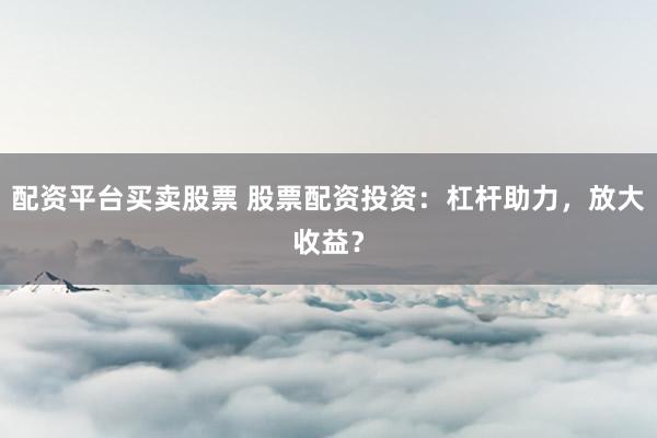 配资平台买卖股票 股票配资投资：杠杆助力，放大收益？