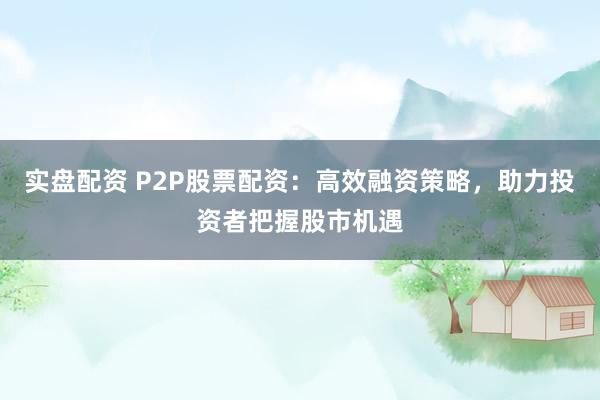 实盘配资 P2P股票配资：高效融资策略，助力投资者把握股市机遇