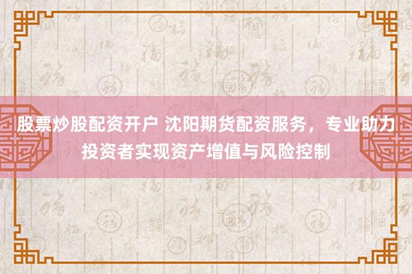股票炒股配资开户 沈阳期货配资服务，专业助力投资者实现资产增值与风险控制