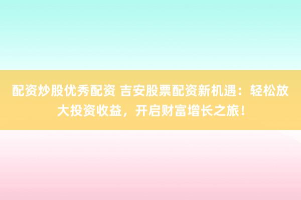 配资炒股优秀配资 吉安股票配资新机遇：轻松放大投资收益，开启财富增长之旅！