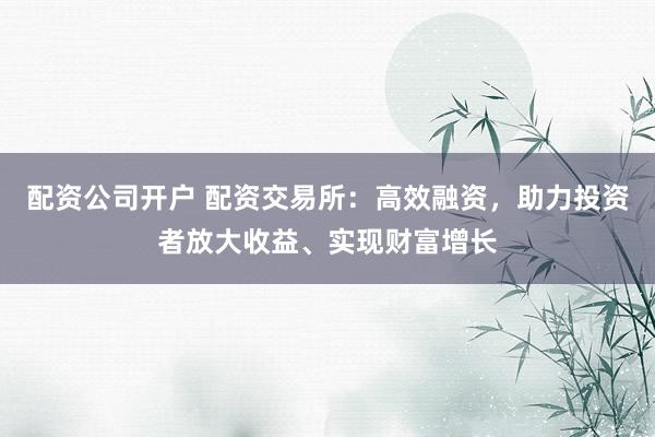 配资公司开户 配资交易所：高效融资，助力投资者放大收益、实现财富增长