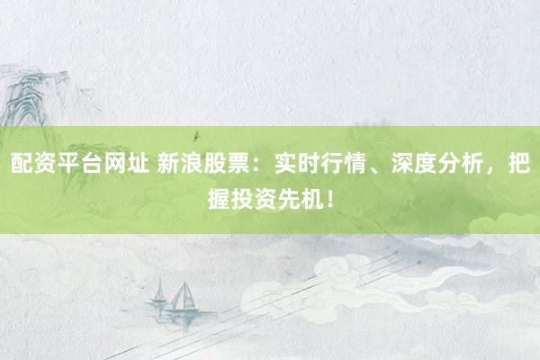 配资平台网址 新浪股票：实时行情、深度分析，把握投资先机！