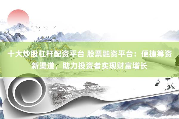 十大炒股杠杆配资平台 股票融资平台：便捷筹资新渠道，助力投资者实现财富增长