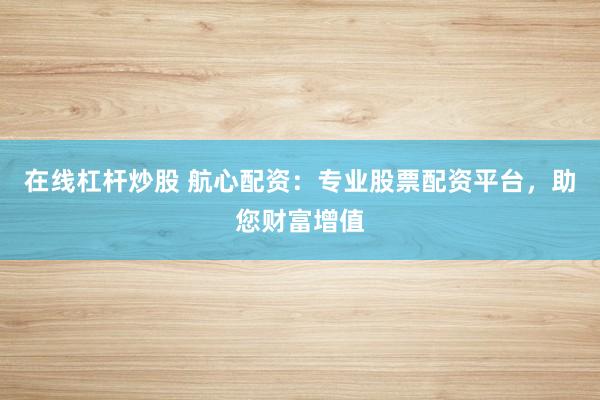 在线杠杆炒股 航心配资：专业股票配资平台，助您财富增值