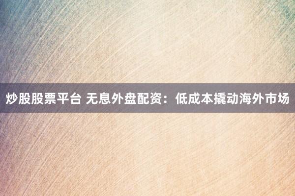 炒股股票平台 无息外盘配资：低成本撬动海外市场