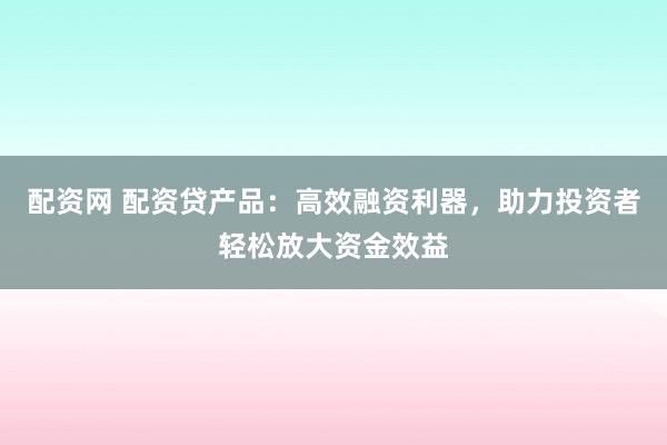 配资网 配资贷产品：高效融资利器，助力投资者轻松放大资金效益