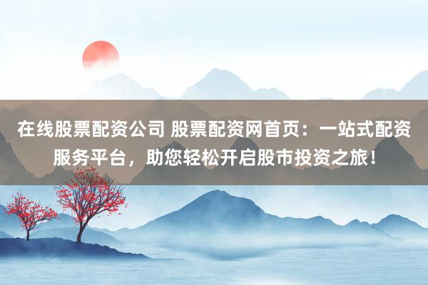 在线股票配资公司 股票配资网首页：一站式配资服务平台，助您轻松开启股市投资之旅！